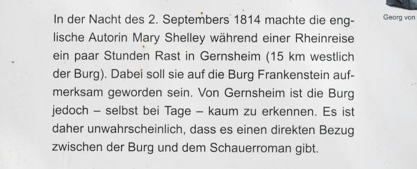 Abfotografierter Text auf einer Informationstafel: „In der Nacht des 2.Septembers 1814 machte die englische Autorin Mary Shelley während einer Rheinreise ein paar Stunden Rast in Gernsheim (15 km westlich der Burg).  Dabei soll sie auf die Burg Frankenstein aufmerksam geworden sein.  Von Germsheim ist die Burg jedoch – selbst bei Tage – kaum zu erkennen.  Es ist daher unwahrscheinlich, dass es einen direkten Bezug zwischen der Burg und dem Schauerroman gibt.“